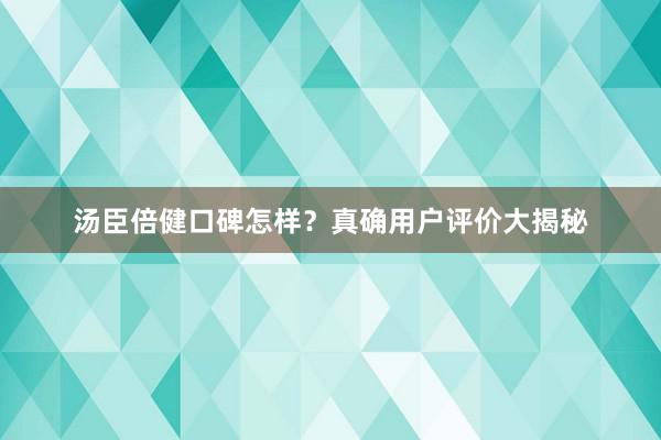 汤臣倍健口碑怎样？真确用户评价大揭秘